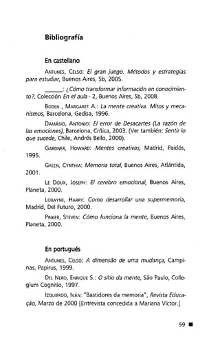 Bibliografía
En castellano
ANTUNES,CELSO:El gran juego. Métodos y estrategias
para estudiar, Buenos Aires, Sb, 2005.
___ : ¿ Cómo transformar información en conocimien-
to?, Colección En el aula - 2, Buenos Aires, Sb, 2008.
BODEN, MARGARETA.: La mente creativa. Mitos y meca-
nismos, Barcelona, Gedisa, 1996.
DAMÁSIO,ANTONIO: El error de Desacartes (La razón de
las emociones), Barcelona, Crítica, 2003. (Ver también: Sentir lo
que sucede, Chile, Andrés Bello, 2000).
GARDNER,HOWARD: Mentes creativas, Madrid, Paidós,
1995.
GREEN,CYNTHIA:Memoria total, Buenos Aires, Atlántida,
2001.
LE Doux, JOSEPH:El cerebro emocional, Buenos Aires,
Planeta, 2000.
LORAYNE,HARRY: Como desarrollar una supermemoria,
Madrid, Del Futuro, 2000.
PINKER,STEVEN:Cómo funciona la mente, Buenos Aires,
Planeta, 2000.
En portugués
ANTUNES,CELSO:A dimensao de uma mudam;a, Campi-
nas, Papirus, 1999.
DELNERO,ENRIQUES.: O sl1:ioda mente, Sao Paulo, Colle-
gium Cognitio, 1997.
IZQUIERDO,IVÁN: "Bastidores da memoria", Revista Educa-
~ao,Marzo de 2000 [Entrevista concedida a Mariana Víctor.]
59 •
 