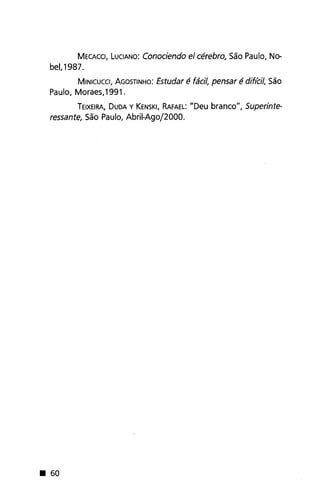 MECACCI, LUClANO: Conociendo el cérebro, 5áo Paulo, No-
be!, 1987.
MINICUCCI, AGOSTINHO: Estudar é fácil, pensar é diffcil, 5áo
Paulo, Moraes,1991.
TEIXEIRA, DUDA y KENSKI, RAFAEL: "Deu branco", Superinte-
ressante, 5áo Paulo, Abril-Agoj2000 .
• 60
 