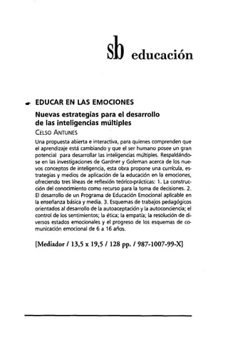 sh educación
••. EDUCAR EN LAS EMOCIONES
Nuevas estrategias para el desarrollo
de las inteligencias múltiples
CELSO ANTUNES
Una propuesta abierta e interactiva, para quienes comprenden que
el aprendizaje está cambiando y que el ser humano posee un gran
potencial para desarrollar las inteligencias múltiples. Respaldándo-
se en las investigaciones de Gardner y Goleman acerca de los nue-
vos conceptos de inteligencia, esta obra propone una currícula, es-
trategias y medios de aplicación de la educación en la emociones,
ofreciendo tres líneas de reflexión teórico-prácticas: 1. La construc-
ción del conocimiento como recurso para la toma de decisiones. 2.
El desarrollo de un Programa de Educación Emocional aplicable en
la enseñanza básica y media. 3. Esquemas de trabajos pedagógicos
orientados al desarrollo de la autoaceptación y la autoconciencia; el
control de los sentimientos; la ética; la empatía; la resolución de di-
versos estados emocionales y el progreso de los esquemas de co-
municación emocional de 6 a 16 años.
[Mediador 113,5 x 19,5 1128 pp. 1987-1007-99-X]
 