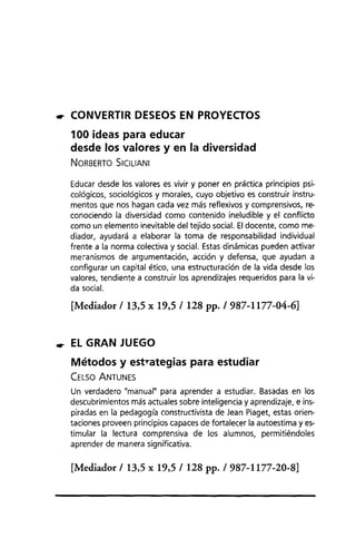 rr CONVERTIR DESEOS EN PROYECTOS
100 ideas para educar
desde los valores y en la diversidad
NORBERTO SICILlANI
Educar desde los valores es vivir y poner en práctica principios psi-
cológicos, sociológicos y morales, cuyo objetivo es construir instru-
mentos que nos hagan cada vez más reflexivos y comprensivos, re-
conociendo la diversidad como contenido ineludible y el conflicto
como un elemento inevitable del tejido social. Eldocente, como me-
diador, ayudará a elaborar la toma de responsabilidad individual
frente a la norma colectiva y social. Estas dinámicas pueden activar
me~anismos de argumentación, acción y defensa, que ayudan a
configurar un capital ético, una estructuración de la vida desde los
valores, tendiente a construir los aprendizajes requeridos para la vi-
da social.
[Mediador /13,5 x 19,5 /128 pp. /987-1177-04-6]
rr EL GRAN JUEGO
Métodos y estl"ategias para estudiar
CELSO ANTUNES
Un verdadero "manual" para aprender a estudiar. Basadas en los
descubrimientos más actuales sobre inteligencia y aprendizaje, e ins-
piradas en la pedagogía constructivista de Jean Piaget, estas orien-
taciones proveen principios capaces de fortalecer la autoestima y es-
timular la lectura comprensiva de los alumnos, permitiéndoles
aprender de manera significativa.
[Mediador /13,5 x 19,5 /128 pp. /987-1177-20-8]
 
