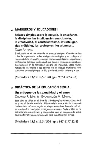 •. MARINEROS Y EDUCADORES I
Relatos simples sobre la escuela, la enseñanza,
la disciplina, las inteligencias emocionales,
la creatividad, el constructivismo, las inteligen-
cias múltiples, los profesores, los alumnos ...
CELSO ANTUNES
El educador es el marinero de los nuevos tiempos. Cuando se des-
cubre la importancia de las inteligencias múltiples y se configura el
nuevo rol de la educación, emerge, como una de las más importantes
profesiones del siglo, la de aquel que tiene el privilegio de colaborar
directamente en la formación integral del individuo. Estos relatos
hablan de los errores y los aciertos de los nuevos marineros, con-
structores de un siglo que será lo que la educación quiera que sea.
[Mediador 113,5 x 19,5 1128 pp. 1 987-1177-21-6]
•. DIDÁCTICA DE LA EDUCACiÓN SEXUAL
Un enfoque de la sexualidad y el amor
ORLANDO R. MARTIN - ENCARNACiÓN M. MADRID
Esta obra se ubica en el área de la Pedagogía y Orientación afecti-
va y sexual. Se desarrolla la didáctica de la educación de la sexuali-
dad en siete módulos según las etapas evolutivas. En cada módulo
se insertan los principales emergentes sexuales. Cada unidad se ha
estructurado en Qbjetivos y contenidos, con un conjunto de activi-
dades alternativas o acumulativas para los diferentes temas.
[Mediador 113,5 x 19,5 1304 pp. 1 987-1177-22-4]
 