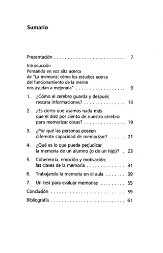 Sumario
Presentación 7
Introducción
Pensando en voz alta acerca
de "La memoria: cómo los estudios acerca
del funcionamiento de la mente
nos ayudan a mejorarla" 9
1. ¿Cómo el cerebro guarda y después
rescata informaciones? 13
2. ¿Escierto que usamos n.ada más
que el diez por ciento de nuestro cerebro
para memorizar cosas? 19
3. ¿Por qué las personas poseen
diferente capacidad de memorizar? 21
4. ¿Qué es lo que puede perjudicar
la memoria de un alumno (o de un hijo)? . 23
5. Coherencia, emoción y motivación:
las claves de la memoria 31
6. Trabajando la memoria en el aula 39
7. Un test para evaluar memorias 55
Conclusión 59
Bibliografía 61
 