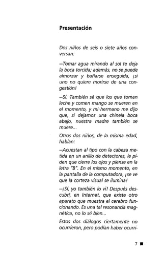 Presentación
Dos niños de seis o siete años con-
versan:
-Tomar agua mirando al sol te deja
la boca torcida;además, no se puede
almorzar y bañarse enseguida, isi
uno no quiere morirse de una con-
gestión!
-Sí. También sé que los que toman
leche y comen mango se mueren en
el momento, y mi hermano me dijo
que, si dejamos una chinela boca
abajo, nuestra madre también se
muere ...
Otros dos niños, de la misma edad,
hablan:
-Acuestan al tipo con la cabeza me-
tida en un anillo de detectores, le pi-
den que cierre los ojos y piense en la
letra "8". En el mismo momento, en
la pantalla de la computadora, ise ve
que la corteza visualse ilumina!
-iSí, yo también lo vi! Después des-
cubrí, en Internet, que existe otro
aparato que muestra el cerebro fun-
cionando. Es una tal resonancia mag-
nética, no lo sé bien...
Estos dos diálogos ciertamente no
ocurrieron, pero podían haber ocurri-
7 •
 