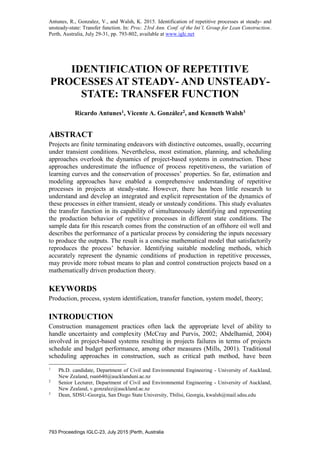 Antunes, R., Gonzalez, V., and Walsh, K. 2015. Identification of repetitive processes at steady- and
unsteady-state: Transfer function. In: Proc. 23rd Ann. Conf. of the Int’l. Group for Lean Construction.
Perth, Australia, July 29-31, pp. 793-802, available at www.iglc.net
793 Proceedings IGLC-23, July 2015 |Perth, Australia
IDENTIFICATION OF REPETITIVE
PROCESSES AT STEADY- AND UNSTEADY-
STATE: TRANSFER FUNCTION
Ricardo Antunes1, Vicente A. González2, and Kenneth Walsh3
ABSTRACT
Projects are finite terminating endeavors with distinctive outcomes, usually, occurring
under transient conditions. Nevertheless, most estimation, planning, and scheduling
approaches overlook the dynamics of project-based systems in construction. These
approaches underestimate the influence of process repetitiveness, the variation of
learning curves and the conservation of processes’ properties. So far, estimation and
modeling approaches have enabled a comprehensive understanding of repetitive
processes in projects at steady-state. However, there has been little research to
understand and develop an integrated and explicit representation of the dynamics of
these processes in either transient, steady or unsteady conditions. This study evaluates
the transfer function in its capability of simultaneously identifying and representing
the production behavior of repetitive processes in different state conditions. The
sample data for this research comes from the construction of an offshore oil well and
describes the performance of a particular process by considering the inputs necessary
to produce the outputs. The result is a concise mathematical model that satisfactorily
reproduces the process’ behavior. Identifying suitable modeling methods, which
accurately represent the dynamic conditions of production in repetitive processes,
may provide more robust means to plan and control construction projects based on a
mathematically driven production theory.
KEYWORDS
Production, process, system identification, transfer function, system model, theory;
INTRODUCTION
Construction management practices often lack the appropriate level of ability to
handle uncertainty and complexity (McCray and Purvis, 2002; Abdelhamid, 2004)
involved in project-based systems resulting in projects failures in terms of projects
schedule and budget performance, among other measures (Mills, 2001). Traditional
scheduling approaches in construction, such as critical path method, have been
1
Ph.D. candidate, Department of Civil and Environmental Engineering - University of Auckland,
New Zealand, rsan640@aucklanduni.ac.nz
2
Senior Lecturer, Department of Civil and Environmental Engineering - University of Auckland,
New Zealand, v.gonzalez@auckland.ac.nz
3
Dean, SDSU-Georgia, San Diego State University, Tbilisi, Georgia, kwalsh@mail.sdsu.edu
 