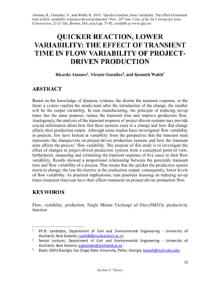 Antunes, R., Gonzalez, V., and Walsh, K. 2016. “Quicker reaction, lower variability: The effect of transient
time in flow variability of project-driven production” Proc. 24rd
Ann. Conf. of the Int’l. Group for Lean
Construction, 21-23 July, Boston, MA, sect.1 pp. 73-82, available at www.iglc.net
73
Section 1: Theory
QUICKER REACTION, LOWER
VARIABILITY: THE EFFECT OF TRANSIENT
TIME IN FLOW VARIABILITY OF PROJECT-
DRIVEN PRODUCTION
Ricardo Antunes1, Vicente González2, and Kenneth Walsh3
ABSTRACT
Based on the knowledge of dynamic systems, the shorter the transient response, or the
faster a system reaches the steady-state after the introduction of the change, the smaller
will be the output variability. In lean manufacturing, the principle of reducing set-up
times has the same purpose: reduce the transient time and improve production flow.
Analogously, the analysis of the transient response of project-driven systems may provide
crucial information about how fast these systems react to a change and how that change
affects their production output. Although some studies have investigated flow variability
in projects, few have looked at variability from the perspective that the transient state
represents the changeovers on project-driven production systems and how the transient
state affects the process’ flow variability. The purpose of this study is to investigate the
effect of changes in project-driven production systems from a conceptual point of view,
furthermore, measuring and correlating the transient response of five cases to their flow
variability. Results showed a proportional relationship between the percentile transient
time and flow variability of a process. That means that the quicker the production system
reacts to change; the less the distress in the production output, consequently, lower levels
of flow variability. As practical implications, lean practices focusing on reducing set-up
times (transient time) can have their effects measured on project-driven production flow.
KEYWORDS
Flow, variability, production, Single Minute Exchange of Dies (SMED), productivity
function
1
Ph.D. candidate, Department of Civil and Environmental Engineering - University of
Auckland, New Zealand, rsan640@aucklanduni.ac.nz
2
Senior Lecturer, Department of Civil and Environmental Engineering - University of
Auckland, New Zealand, v.gonzalez@auckland.ac.nz
3
Dean, SDSU-Georgia, San Diego State University, Tbilisi, Georgia, kwalsh@mail.sdsu.edu
 
