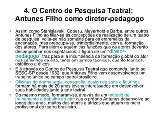 4. O Centro de Pesquisa Teatral:  Antunes Filho como diretor-pedagogo Assim como Stanislavski, Copeau, Meyerhold e Barba, entre outros, Antunes Filho ao filiar-se às concepções de realização de um teatro de pesquisa, volta-se não somente para os entremeios da encenação, mas preocupa-se, primordialmente, com a  formação dos atores. Para além e aquém das funções que os atores deverão desempenhar nos espetáculos, a figura de um  “ diretor-pedagogo”   traz para si a incumbência da formação global do ator nos caminhos da arte, tanto em termos técnicos, quanto teóricos, estéticos e éticos. E é através do Centro de Pesquisa Teatral que comanda, junto ao SESC-SP desde 1982, que Antunes Filho vem desenvolvendo um trabalho único no campo teatral brasileiro. Oficinas de dramaturgia, cenografia, design de sons e figurinos  formam há mais de 20 anos jovens interessados em desenvolver suas habilidades junto à arte teatral. Do mesmo modo, formaram-se, através de um  método de treinamento e trabalho do ator  que o próprio Antunes desenvolve ao longo dos anos, muitos dos atores e atrizes que atuam no meio profissional do teatro brasileiro. 