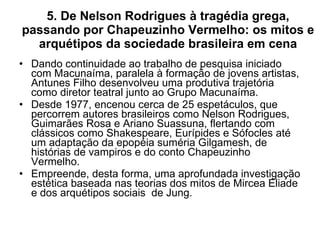 5. De Nelson Rodrigues à tragédia grega, passando por Chapeuzinho Vermelho: os mitos e arquétipos da sociedade brasileira em cena Dando continuidade ao trabalho de pesquisa iniciado com Macunaíma, paralela à formação de jovens artistas, Antunes Filho desenvolveu uma produtiva trajetória como diretor teatral junto ao Grupo Macunaíma. Desde 1977, encenou cerca de 25 espetáculos, que percorrem autores brasileiros como Nelson Rodrigues, Guimarães Rosa e Ariano Suassuna, flertando com clássicos como Shakespeare, Eurípides e Sófocles até um adaptação da epopéia suméria Gilgamesh, de histórias de vampiros e do conto Chapeuzinho Vermelho.  Empreende, desta forma, uma aprofundada investigação estética baseada nas teorias dos mitos de Mircea Eliade e dos arquétipos sociais  de Jung. 