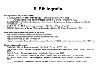 6. Bibliografia Bibliografia básica recomendada: GEORGE, David.  Teatro e antropofagia . São Paulo: Editora Global, 1985. ______.  Grupo Macunaíma: carnavalização e mito . São Paulo: Perspectiva, 1990. GUINSBURG, J.; FARIA, J.R.; LIMA, M. A. de (coord.).  Dicionário do teatro brasileiro . São Paulo: Perspectiva, 2006. GUZIK, Alberto.  TBC: crônica de um sonho . São Paulo: Perspectiva, 1986. MILARÉ, Sebastião.  Antunes Filho e a dimensão utópica . São Paulo: Perspectiva, 1994. Sites recomendados (sobre temática da aula): http://www.itaucultural.org.br/enciclopedia_teatro.htm http://www.teatrobrasileiro.com/entrevistas/antunesfilho1.htm http://www.sescsp.org.br/CPT/index.cfm http://www.rodaviva.fapesp.br/materia_busca/148/antunes%20filho/entrevistados/antunes_filho_1999.htm Bibliografia complementar: CARLSON, Marvin.  Teorias do teatro . São Paulo, Ed. da UNESP, 1997. CRUCIANI, Fabrizio.  Registi pedagoghi – comunità teatrale del novecento . Roma: E&A Ed, Associati, 1995. PAVIS, Patrice.  Dicionário de teatro . São Paulo: Perspectiva, 1999. NAUGRETTE, Catherine.  Estética del teatro . Buenos Aires: Ediciones Artes der Sur, 2004. ROUBINE, Jean-Jacques.  A linguagem da encenação teatral . Rio de Janeiro: Jorge Zahar Editores, 1998. ______.  Introdução às grandes teorias do teatro . Rio de Janeiro: Jorge Zahar Editores, 2003. 