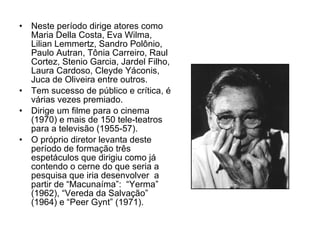 Neste período dirige atores como Maria Della Costa, Eva Wilma, Lilian Lemmertz, Sandro Polônio, Paulo Autran, Tônia Carreiro, Raul Cortez, Stenio Garcia, Jardel Filho, Laura Cardoso, Cleyde Yáconis, Juca de Oliveira entre outros. Tem sucesso de público e crítica, é várias vezes premiado. Dirige um filme para o cinema (1970) e mais de 150 tele-teatros para a televisão (1955-57). O próprio diretor levanta deste período de formação três espetáculos que dirigiu como já contendo o cerne do que seria a pesquisa que iria desenvolver  a partir de “Macunaíma”:  “Yerma” (1962), “Vereda da Salvação” (1964) e “Peer Gynt” (1971). 