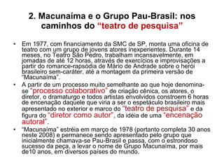 2. Macunaíma e o Grupo Pau-Brasil: nos caminhos do  “teatro de pesquisa” Em 1977, com financiamento da SMC de SP, monta uma oficina de teatro com um grupo de jovens atores inexperientes. Durante 14 meses, no Teatro São Pedro, trabalham incansavelmente, em jornadas de até 12 horas, através de exercícios e improvisações a partir do romance-rapsódia de Mário de Andrade sobre o herói brasileiro sem-caráter, até a montagem da primeira versão de “Macunaíma”. A partir de um processo muito semelhante ao que hoje denomina-se  “processo colaborativo”  de criação cênica, os atores, o diretor, o dramaturgo e todos artistas envolvidos constroem 6 horas de encenação daquele que viria a ser o espetáculo brasileiro mais apresentado no exterior e marco do  “teatro de pesquisa”  e da figura do  “diretor como autor”,  da idéia de uma  “encenação autoral”.   “ Macunaíma” estréia em março de 1978 (portanto completa 30 anos neste 2008) e permanece sendo apresentado pelo grupo que inicialmente chamava-se Pau-Brasil e passa, com o estrondoso sucesso da peça, a levar o nome de Grupo Macunaíma, por mais de10 anos, em diversos países do mundo. 