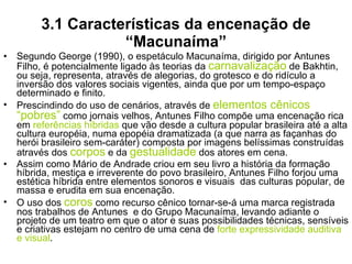 3.1 Características da encenação de “Macunaíma” Segundo George (1990), o espetáculo Macunaíma, dirigido por Antunes Filho, é potencialmente ligado às teorias da  carnavalização  de Bakhtin, ou seja, representa, através de alegorias, do grotesco e do ridículo a inversão dos valores sociais vigentes, ainda que por um tempo-espaço determinado e finito. Prescindindo do uso de cenários, através de  elementos cênicos “pobres”  como jornais velhos, Antunes Filho compõe uma encenação rica em  referências híbridas  que vão desde a cultura popular brasileira até a alta cultura européia, numa epopéia dramatizada (a que narra as façanhas do herói brasileiro sem-caráter) composta por imagens belíssimas construídas através dos  corpos  e da  gestualidade  dos atores em cena. Assim como Mário de Andrade criou em seu livro a história da formação híbrida, mestiça e irreverente do povo brasileiro, Antunes Filho forjou uma estética híbrida entre elementos sonoros e visuais  das culturas popular, de massa e erudita em sua encenação.  O uso dos  coros  como recurso cênico tornar-se-á uma marca registrada nos trabalhos de Antunes  e do Grupo Macunaíma, levando adiante o projeto de um teatro em que o ator e suas possibilidades técnicas, sensíveis e criativas estejam no centro de uma cena de  forte expressividade auditiva e visual . 