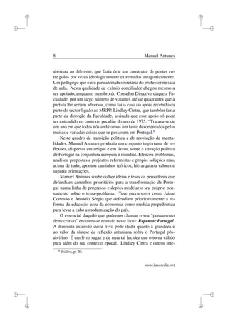 i
i
i
i
i
i
i
i
8 Manuel Antunes
abertura ao diferente, que fazia dele um construtor de pontes en-
tre pólos por vezes ideologicamente extremados antagonicamente.
Um pedagogo que o era para além da secretária do professor na sala
de aula. Nesta qualidade de exímio conciliador chegou mesmo a
ser apoiado, enquanto membro do Conselho Directivo daquela Fa-
culdade, por um largo número de votantes até de quadrantes que à
partida lhe seriam adversos, como foi o caso do apoio recebido da
parte do sector ligado ao MRPP. Lindley Cintra, que também fazia
parte da direcção da Faculdade, assinala que esse apoio só pode
ser entendido no contexto peculiar do ano de 1975: “Tratava-se de
um ano em que todos nós andávamos um tanto desorientados pelas
muitas e variadas coisas que se passavam em Portugal.8
Neste quadro de transição política e de revolução de menta-
lidades, Manuel Antunes produziu um conjunto importante de re-
ﬂexões, dispersas em artigos e em livros, sobre a situação política
de Portugal na conjuntura europeia e mundial. Elencou problemas,
analisou propostas e projectos reformistas e propôs soluções mas,
acima de tudo, apontou caminhos teóricos, hierarquizou valores e
sugeriu orientações.
Manuel Antunes soube colher ideias e teses de pensadores que
defendiam caminhos prioritários para a transformação de Portu-
gal numa linha de progresso e depois modelar o seu próprio pen-
samento sobre o tema-problema. Teve precursores como Jaime
Cortesão e António Sérgio que defendiam prioritariamente a re-
forma da educação e/ou da economia como medida propedêutica
para levar a cabo a modernização do país.
O essencial daquilo que podemos chamar o seu “pensamento
democrático” encontra-se reunido neste livro: Repensar Portugal.
A diminuta extensão deste livro pode iludir quanto à grandeza e
ao valor da síntese da reﬂexão antuniana sobre o Portugal pós-
abrilino. É um livro sagaz e de uma tal lucidez que o torna válido
para além do seu contexto epocal. Lindley Cintra e outros inte-
8
Ibidem, p. 20.
www.lusosoﬁa.net
 