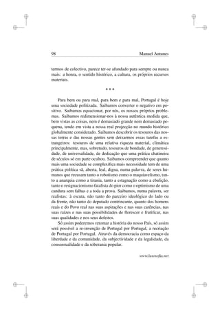 i
i
i
i
i
i
i
i
98 Manuel Antunes
termos de colectivo, parece ter-se afundado para sempre ou nunca
mais: a honra, o sentido histórico, a cultura, os próprios recursos
materiais.
* * *
Para bem ou para mal, para bem e para mal, Portugal é hoje
uma sociedade politizada. Saibamos converter o negativo em po-
sitivo. Saibamos equacionar, por nós, os nossos próprios proble-
mas. Saibamos redimensionar-nos à nossa autêntica medida que,
bem vistas as coisas, nem é demasiado grande nem demasiado pe-
quena, tendo em vista a nossa real projecção no mundo histórico
globalmente considerado. Saibamos descobrir os tesouros das nos-
sas terras e das nossas gentes sem deixarmos essas tarefas a es-
trangeiros: tesouros de uma relativa riqueza material, climática
principalmente, mas, sobretudo, tesouros de bondade, de generosi-
dade, de universalidade, de dedicação que uma prática chatineira
de séculos só em parte ocultou. Saibamos compreender que quanto
mais uma sociedade se complexiﬁca mais necessidade tem de uma
prática política sã, aberta, leal, digna, numa palavra, de seres hu-
manos que recusam tanto o robotismo como o maquiavelismo, tan-
to a anarquia como a tirania, tanto a estagnação como a ebulição,
tanto o resignacionismo fatalista do pior como o optimismo de uma
candura sem falhas e a toda a prova. Saibamos, numa palavra, ser
realistas: à escuta, não tanto do parceiro ideológico do lado ou
da frente, não tanto do deputado contrincante, quanto dos homens
reais e do Povo real nas suas aspirações e nas suas carências, nas
suas raízes e nas suas possibilidades de ﬂorescer e frutiﬁcar, nas
suas qualidades e nos seus defeitos.
Só assim poderemos retomar a história do nosso País, só assim
será possível a re-invenção de Portugal por Portugal, a recriação
de Portugal por Portugal. Através da democracia como espaço da
liberdade e da comunidade, da subjectividade e da legalidade, da
consensualidade e da soberania popular.
www.lusosoﬁa.net
 