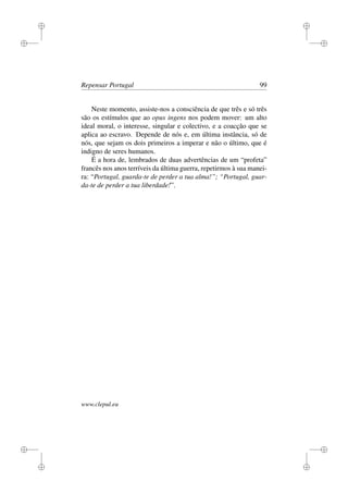 i
i
i
i
i
i
i
i
Repensar Portugal 99
Neste momento, assiste-nos a consciência de que três e só três
são os estímulos que ao opus ingens nos podem mover: um alto
ideal moral, o interesse, singular e colectivo, e a coacção que se
aplica ao escravo. Depende de nós e, em última instância, só de
nós, que sejam os dois primeiros a imperar e não o último, que é
indigno de seres humanos.
É a hora de, lembrados de duas advertências de um “profeta”
francês nos anos terríveis da última guerra, repetirmos à sua manei-
ra: “Portugal, guarda-te de perder a tua alma!”; “Portugal, guar-
da-te de perder a tua liberdade!”.
www.clepul.eu
 