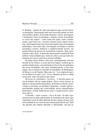 i
i
i
i
i
i
i
i
Repensar Portugal 101
G. Burdeau – partem de vários pressupostos para servirem diver-
sos propósitos. Interrogação tanto mais necessária quanto no fenó-
meno político global, envolvendo doutrinas e factos, personagens
e instituições, forças de produção e relações sociais de produção,
as coisas não surgem – como muito boa gente, muito comoda-
mente, o quer fazer crer – em preto e branco, justo e injusto, bom e
mau. Interrogação tanto mais necessária quanto toda a investigação
politológica, como aliás toda a investigação sociológica e mesmo
psicológica, envolve, dialéctica e complexivamente envolve, um
grande número de pessoas de incalculáveis maneiras. Hoje, prati-
camente, toda a Terra. A dimensão rigorosamente mundial do facto
político é uma realidade que a todos nos afecta, sem que todos ter-
minemos por cair na conta dessa mesma realidade.
Ao longo destes últimos cinco anos, principalmente, não tem
deixado de ser cómico, se acaso não fosse trágico, veriﬁcar que os
grandes interlocutores, nas intermináveis discussões em anﬁteatros
das nossas Faculdades, não eram, verdadeiramente, o Povo Por-
tuguês, mas os interesses, larvados ou camuﬂados, de Washington,
de Moscovo ou de Pequim. Mais uma vez: “é ao crepúsculo que a
ave de Minerva levanta o voo”. Com a sabedoria do Povo é válido
acrescentar: mais vale tarde do que nunca.
Horizonte de mobilidade e movência. A ﬁlosoﬁa parece ter
isto de próprio: não ter campo próprio. Passa e torna a passar, na
hipótese concreta da ﬁlosoﬁa política, da história ao direito, da psi-
cologia à sociologia, da etnologia à linguística, visando superar a
parcelaridade, quando não à parcialidade, dessas sistematizações
particulares, visando fundá-las em razão e visando fazê-las comu-
nicar entre si.
A ﬁlosoﬁa – como a poesia – faz-se de tudo: do dado expe-
riencial como do dado experimental, do formalismo do maior rigor
matemático como do olhar admirado de uma criança, da mais vasta
universalidade do ser como da mais mínima partícula do real. Tudo
são questões que importa dilucidar, ir dilucidando, sem que ja-
www.clepul.eu
 