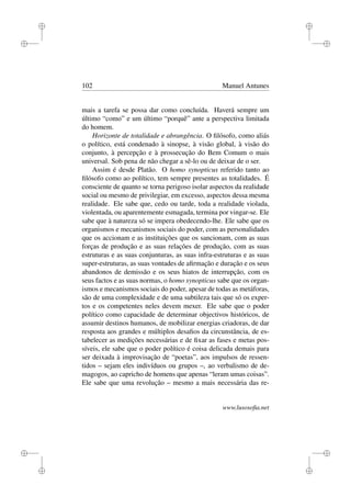 i
i
i
i
i
i
i
i
102 Manuel Antunes
mais a tarefa se possa dar como concluída. Haverá sempre um
último “como” e um último “porquê” ante a perspectiva limitada
do homem.
Horizonte de totalidade e abrangência. O ﬁlósofo, como aliás
o político, está condenado à sinopse, à visão global, à visão do
conjunto, à percepção e à prossecução do Bem Comum o mais
universal. Sob pena de não chegar a sê-lo ou de deixar de o ser.
Assim é desde Platão. O homo synopticus referido tanto ao
ﬁlósofo como ao político, tem sempre presentes as totalidades. É
consciente de quanto se torna perigoso isolar aspectos da realidade
social ou mesmo de privilegiar, em excesso, aspectos dessa mesma
realidade. Ele sabe que, cedo ou tarde, toda a realidade violada,
violentada, ou aparentemente esmagada, termina por vingar-se. Ele
sabe que à natureza só se impera obedecendo-lhe. Ele sabe que os
organismos e mecanismos sociais do poder, com as personalidades
que os accionam e as instituições que os sancionam, com as suas
forças de produção e as suas relações de produção, com as suas
estruturas e as suas conjunturas, as suas infra-estruturas e as suas
super-estruturas, as suas vontades de aﬁrmação e duração e os seus
abandonos de demissão e os seus hiatos de interrupção, com os
seus factos e as suas normas, o homo synopticus sabe que os organ-
ismos e mecanismos sociais do poder, apesar de todas as metáforas,
são de uma complexidade e de uma subtileza tais que só os exper-
tos e os competentes neles devem mexer. Ele sabe que o poder
político como capacidade de determinar objectivos históricos, de
assumir destinos humanos, de mobilizar energias criadoras, de dar
resposta aos grandes e múltiplos desaﬁos da circunstância, de es-
tabelecer as medições necessárias e de ﬁxar as fases e metas pos-
síveis, ele sabe que o poder político é coisa delicada demais para
ser deixada à improvisação de “poetas”, aos impulsos de ressen-
tidos – sejam eles indivíduos ou grupos –, ao verbalismo de de-
magogos, ao capricho de homens que apenas “leram umas coisas”.
Ele sabe que uma revolução – mesmo a mais necessária das re-
www.lusosoﬁa.net
 
