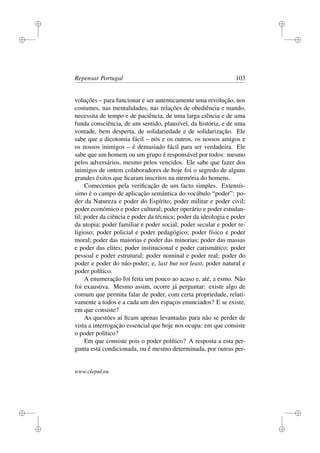 i
i
i
i
i
i
i
i
Repensar Portugal 103
voluções – para funcionar e ser autenticamente uma revolução, nos
costumes, nas mentalidades, nas relações de obediência e mando,
necessita de tempo e de paciência, de uma larga ciência e de uma
funda consciência, de um sentido, plausível, da história, e de uma
vontade, bem desperta, de solidariedade e de solidarização. Ele
sabe que a dicotomia fácil – nós e os outros, os nossos amigos e
os nossos inimigos – é demasiado fácil para ser verdadeira. Ele
sabe que um homem ou um grupo é responsável por todos: mesmo
pelos adversários, mesmo pelos vencidos. Ele sabe que fazer dos
inimigos de ontem colaboradores de hoje foi o segredo de alguns
grandes êxitos que ﬁcaram inscritos na memória do homens.
Comecemos pela veriﬁcação de um facto simples. Extensís-
simo é o campo de aplicação semântica do vocábulo “poder”: po-
der da Natureza e poder do Espírito; poder militar e poder civil;
poder económico e poder cultural; poder operário e poder estudan-
til; poder da ciência e poder da técnica; poder da ideologia e poder
da utopia; poder familiar e poder social; poder secular e poder re-
ligioso; poder policial e poder pedagógico; poder físico e poder
moral; poder das maiorias e poder das minorias; poder das massas
e poder das elites; poder institucional e poder carismático; poder
pessoal e poder estrutural; poder nominal e poder real; poder do
poder e poder do não-poder; e, last but not least, poder natural e
poder político.
A enumeração foi feita um pouco ao acaso e, até, a esmo. Não
foi exaustiva. Mesmo assim, ocorre já perguntar: existe algo de
comum que permita falar de poder, com certa propriedade, relati-
vamente a todos e a cada um dos espaços enunciados? E se existe,
em que consiste?
As questões aí ﬁcam apenas levantadas para não se perder de
vista a interrogação essencial que hoje nos ocupa: em que consiste
o poder político?
Em que consiste pois o poder político? A resposta a esta per-
gunta está condicionada, ou é mesmo determinada, por outras per-
www.clepul.eu
 