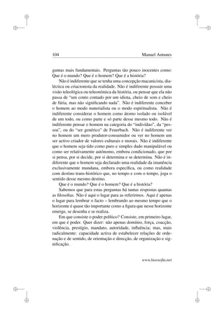i
i
i
i
i
i
i
i
104 Manuel Antunes
guntas mais fundamentais. Perguntas tão pouco inocentes como:
Que é o mundo? Que é o homem? Que é a história?
Não é indiferente que se tenha uma concepção macanicista, dia-
léctica ou criacionista da realidade. Não é indiferente possuir uma
visão teleológica ou teleonómica da história, ou pensar que ela não
passa de “um conto contado por um idiota, cheio de som e cheio
de fúria, mas não signiﬁcando nada”. Não é indiferente conceber
o homem ao modo materialista ou o modo espiritualista. Não é
indiferente considerar o homem como átomo isolado ou isolável
de um todo, ou como parte e só parte desse mesmo todo. Não é
indiferente pensar o homem na categoria do “indivíduo”, da “pes-
soa”, ou do “ser genérico” de Feuerbach. Não é indiferente ver
no homem um mero produtor-consumidor ou ver no homem um
ser activo criador de valores culturais e morais. Não é indiferente
que o homem seja tido como puro e simples dado manipulável ou
como ser relativamente autónomo, embora condicionado, que por
si pensa, por si decide, por si determina e se determina. Não é in-
diferente que o homem seja declarado uma realidade da imanência
exclusivamente mundana, embora especíﬁca, ou como realidade
com destino trans-histórico que, no tempo e com o tempo, joga o
sentido desse mesmo destino.
Que é o mundo? Que é o homem? Que é a história?
Sabemos que para estas perguntas há tantas respostas quantas
as ﬁlosoﬁas. Não é aqui o lugar para as referirmos. Aqui é apenas
o lugar para lembrar o facto – lembrando ao mesmo tempo que o
horizonte é quase tão importante como a ﬁgura que nesse horizonte
emerge, se desenha e se realiza.
Em que consiste o poder político? Consiste, em primeiro lugar,
em que é poder. Quer dizer: não apenas domínio, força, coacção,
violência, prestígio, mandato, autoridade, inﬂuência; mas, mais
radicalmente: capacidade activa de estabelecer relações de orde-
nação e de sentido, de orientação e direcção, de organização e sig-
niﬁcação.
www.lusosoﬁa.net
 