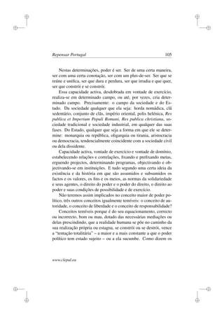 i
i
i
i
i
i
i
i
Repensar Portugal 105
Nestas determinações, poder é ser. Ser de uma certa maneira,
ser com uma certa conotação, ser com um plus-de-ser. Ser que se
reúne e uniﬁca, ser que dura e perdura, ser que irradia e que quer,
ser que constrói e se constrói.
Essa capacidade activa, desdobrada em vontade de exercício,
realiza-se em determinado campo, ou até, por vezes, cria deter-
minado campo. Precisamente: o campo da sociedade e do Es-
tado. Da sociedade qualquer que ela seja: horda nomádica, clã
sedentário, conjunto de clãs, império oriental, polis helénica, Res
publica et Imperium Populi Romani, Res publica christiana, so-
ciedade tradicional e sociedade industrial, em qualquer das suas
fases. Do Estado, qualquer que seja a forma em que ele se deter-
mine: monarquia ou república, oligarquia ou tirania, aristocracia
ou democracia, tendencialmente coincidente com a sociedade civil
ou dela dissidente.
Capacidade activa, vontade de exercício e vontade de domínio,
estabelecendo relações e correlações, ﬁxando e preﬁxando metas,
erguendo projectos, determinando programas, objectivando e ob-
jectivando-se em instituições. E tudo segundo uma certa ideia da
existência e da história em que são assumidos e subsumidos os
factos e os valores, os ﬁns e os meios, as normas da solidariedade
e seus agentes, o direito do poder e o poder do direito, o direito ao
poder e suas condições de possibilidade e de exercício.
Não teremos assim implicados no conceito maior de poder po-
lítico, três outros conceitos igualmente temíveis: o conceito de au-
toridade, o conceito de liberdade e o conceito de responsabilidade?
Conceitos temíveis porque é do seu equacionamento, correcto
ou incorrecto, bom ou mau, dotado das necessárias mediações ou
delas prescindindo, que a realidade humana se põe no caminho da
sua realização própria ou estagna, se constrói ou se destrói, vence
a “tentação totalitária” – a maior e a mais constante a que o poder
político tem estado sujeito – ou a ela sucumbe. Como dizem os
www.clepul.eu
 