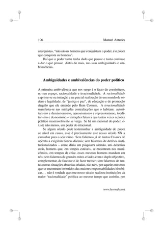 i
i
i
i
i
i
i
i
106 Manuel Antunes
anarquistas, “não são os homens que conquistam o poder, é o poder
que conquista os homens”.
Daí que o poder tanto tenha dado que pensar e tanto continue
a dar o que pensar. Antes do mais, nas suas ambiguidades e am-
bivalências.
Ambiguidades e ambivalências do poder político
A primeira ambivalência que nos surge é o facto de coexistirem,
no seu espaço, racionalidade e irracionalidade. A racionalidade
exprime-se na intenção e na parcial realização de um mundo de or-
dem e legalidade, de “justiça e paz”, de educação e de promoção
daquilo que ele entende pelo Bem Comum. A irracionalidade
manifesta-se nas múltiplas contrafacções que o habitam: autori-
tarismo e demissionismo, opressionismo e repressionismo, totali-
tarismo e demonismo – tentações fatais a que tantas vezes o poder
político miseravelmente se verga. Se há um racional do poder, e-
xiste não menos, um poder do irracional.
Se algum século pode testemunhar a ambiguidade do poder
ao nível em causa, esse é precisamente este nosso século XX a
caminhar para o seu termo. Sem falarmos já de tantos Césares de
opereta a exigirem honras divinas; sem falarmos de delírios insti-
tucionalizados – como dizia um psiquiatra alemão, uns decénios
atrás, homens que, em tempos estáveis, se encontram nos mani-
cómios, em tempos de crise, esses mesmos homens mandam em
nós; sem falarmos de grandes mitos criados com o duplo objectivo,
complementar, de fascinar e de fazer tremer; sem falarmos de tan-
tas outras situações absurdas criadas, não raro, por aqueles mesmos
que se encontram investidos das maiores responsabilidades históri-
cas... não é verdade que este nosso século realizou instituições da
maior “racionalidade” política ao mesmo tempo que assistiu, por
www.lusosoﬁa.net
 