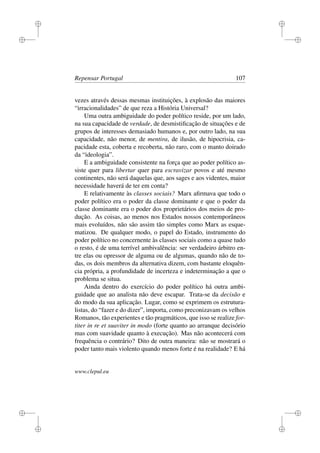 i
i
i
i
i
i
i
i
Repensar Portugal 107
vezes através dessas mesmas instituições, à explosão das maiores
“irracionalidades” de que reza a História Universal?
Uma outra ambiguidade do poder político reside, por um lado,
na sua capacidade de verdade, de desmistiﬁcação de situações e de
grupos de interesses demasiado humanos e, por outro lado, na sua
capacidade, não menor, de mentira, de ilusão, de hipocrisia, ca-
pacidade esta, coberta e recoberta, não raro, com o manto doirado
da “ideologia”.
E a ambiguidade consistente na força que ao poder político as-
siste quer para libertar quer para escravizar povos e até mesmo
continentes, não será daquelas que, aos sages e aos videntes, maior
necessidade haverá de ter em conta?
E relativamente às classes sociais? Marx aﬁrmava que todo o
poder político era o poder da classe dominante e que o poder da
classe dominante era o poder dos proprietários dos meios de pro-
dução. As coisas, ao menos nos Estados nossos contemporâneos
mais evoluídos, não são assim tão simples como Marx as esque-
matizou. De qualquer modo, o papel do Estado, instrumento do
poder político no concernente às classes sociais como a quase tudo
o resto, é de uma terrível ambivalência: ser verdadeiro árbitro en-
tre elas ou opressor de alguma ou de algumas, quando não de to-
das, os dois membros da alternativa dizem, com bastante eloquên-
cia própria, a profundidade de incerteza e indeterminação a que o
problema se situa.
Ainda dentro do exercício do poder político há outra ambi-
guidade que ao analista não deve escapar. Trata-se da decisão e
do modo da sua aplicação. Lugar, como se exprimem os estrutura-
listas, do “fazer e do dizer”, importa, como preconizavam os velhos
Romanos, tão experientes e tão pragmáticos, que isso se realize for-
titer in re et suaviter in modo (forte quanto ao arranque decisório
mas com suavidade quanto à execução). Mas não acontecerá com
frequência o contrário? Dito de outra maneira: não se mostrará o
poder tanto mais violento quando menos forte é na realidade? E há
www.clepul.eu
 