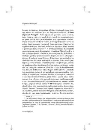 i
i
i
i
i
i
i
i
Repensar Portugal 9
lectuais portugueses têm apelado à leitura continuada desta obra,
que merece ser revisitada pela sua ﬂagrante actualidade: “Leiam
Repensar Portugal. Numa época em que tanta coisa se disse,
tanta coisa se escreveu, aquele livro é um livro importantíssimo,
eu quase diria é único pela reﬂexão e pelo espírito que o anima.
Não é único por não haver outros, é único pela maneira como as
coisas foram pensadas e como ali foram expostas. É preciso ler
Repensar Portugal. Será uma maneira de agradecer a este homem
a quem todos tanto devemos”9
. A dívida da cultura e da sociedade
portuguesas da era da democracia é verdadeira. Não só se deve a
este pedagogo jesuíta a formação de várias gerações de homens e
mulheres que hoje gerem os destinos do país, ou são os actuais pro-
dutores de cultura, ou professores de escolas e universidades, ou
ainda quadros de vários sectores de actividade da sociedade por-
tuguesa; como devem o contributo para a sua promoção, através
da secção de crítica literária da Brotéria, muitos escritores e poetas
que ele começou a valorizar, como foi o caso de Fernando Pes-
soa, Teixeira de Pascoaes e José Régio, entre outros10
. Com tudo
isto, assumindo o risco de ser acusado de pretender reabilitar e ab-
solver os devaneios e correntes literárias e ideológicas, como foi
o caso da corrente modernista, entre outras. Devem ainda outros
autores, hoje célebres, com quem ele conviveu e partilhou amizade
e o recordam nas suas memórias como um mestre, como António
Sérgio, Jorge de Sena e Sophia de Mello Breyner. Devemos-lhe,
aﬁnal, todos, pois, no contexto complexo da transição democrática,
Manuel Antunes constituiu uma espécie de ponto de moderação e
de equilíbrio, através da sua moderação e aconselhamento serenos,
através das suas aulas humanizantes e através dos seus escritos,
9
Ibidem, p. 21.
10
Um dos primeiros artigos que Manuel Antunes escreveu na Brotéria data
de 1940 e trata precisamente da critica literária e sobre poetas aos quais dedicará
muitas análises ao longo de várias décadas em que foi articulista desta revista.
Ver Manuel Antunes, “T. de Pascoaes, F. Pessoa, J. Régio, poetas do Sagrado”,
in Brotéria, 1940.
www.clepul.eu
 