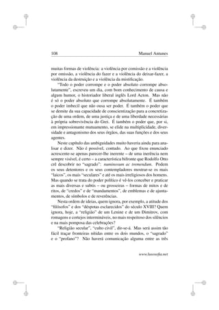i
i
i
i
i
i
i
i
108 Manuel Antunes
muitas formas de violência: a violência por comissão e a violência
por omissão, a violência do fazer e a violência do deixar-fazer, a
violência da destruição e a violência da mistiﬁcação.
“Todo o poder corrompe e o poder absoluto corrompe abso-
lutamente”, escreveu um dia, com bom conhecimento de causa e
algum humor, o historiador liberal inglês Lord Acton. Mas não
é só o poder absoluto que corrompe absolutamente. É também
o poder imbecil que não ousa ser poder. É também o poder que
se demite da sua capacidade de conscientização para a concretiza-
ção de uma ordem, de uma justiça e de uma liberdade necessárias
à própria sobrevivência do Grei. É também o poder que, por si,
em impressionante mutuamento, se elide na multiplicidade, diver-
sidade e antagonismo dos seus órgãos, das suas funções e dos seus
agentes.
Neste capítulo das ambiguidades muito haveria ainda para ana-
lisar e dizer. Não é possível, contudo. Ao que ﬁxou enunciado
acrescente-se apenas parecer-lhe inerente – de uma inerência nem
sempre visível, é certo – a característica bifronte que Rodolfo Otto
crê descobrir no “sagrado”: numinosum ac tremendum. Podem
os seus detentores e os seus contempladores mostrar-se os mais
“laicos”, os mais “seculares” e até os mais irreligiosos dos homens.
Mas quando se trata do poder político é vê-los conceber e praticar
as mais diversas e subtis – ou grosseiras – formas de mitos e de
ritos, de “credos” e de “mandamentos”, de emblemas e de ajunta-
mentos, de símbolos e de reverências.
Nesta ordem de ideias, quem ignora, por exemplo, a atitude dos
“ﬁlósofos” e dos “déspotas esclarecidos” do século XVIII? Quem
ignora, hoje, a “religião” de um Lenine e de um Dimitrov, com
romagens e cortejos intermináveis, no mais respeitoso dos silêncios
e na mais pomposa das celebrações?
“Religião secular”, “culto civil”, dir-se-á. Mas será assim tão
fácil traçar fronteiras nítidas entre os dois mundos, o “sagrado”
e o “profano”? Não haverá comunicação alguma entre as três
www.lusosoﬁa.net
 