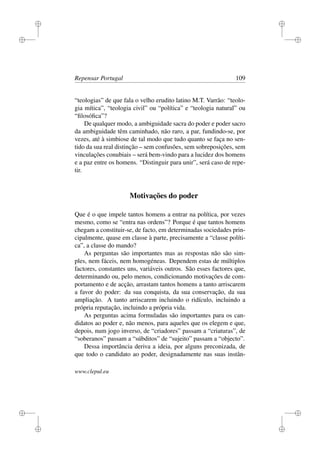 i
i
i
i
i
i
i
i
Repensar Portugal 109
“teologias” de que fala o velho erudito latino M.T. Varrão: “teolo-
gia mítica”, “teologia civil” ou “política” e “teologia natural” ou
“ﬁlosóﬁca”?
De qualquer modo, a ambiguidade sacra do poder e poder sacro
da ambiguidade têm caminhado, não raro, a par, fundindo-se, por
vezes, até à simbiose de tal modo que tudo quanto se faça no sen-
tido da sua real distinção – sem confusões, sem sobreposições, sem
vinculações conubiais – será bem-vindo para a lucidez dos homens
e a paz entre os homens. “Distinguir para unir”, será caso de repe-
tir.
Motivações do poder
Que é o que impele tantos homens a entrar na política, por vezes
mesmo, como se “entra nas ordens”? Porque é que tantos homens
chegam a constituir-se, de facto, em determinadas sociedades prin-
cipalmente, quase em classe à parte, precisamente a “classe políti-
ca”, a classe do mando?
As perguntas são importantes mas as respostas não são sim-
ples, nem fáceis, nem homogéneas. Dependem estas de múltiplos
factores, constantes uns, variáveis outros. São esses factores que,
determinando ou, pelo menos, condicionando motivações de com-
portamento e de acção, arrastam tantos homens a tanto arriscarem
a favor do poder: da sua conquista, da sua conservação, da sua
ampliação. A tanto arriscarem incluindo o ridículo, incluindo a
própria reputação, incluindo a própria vida.
As perguntas acima formuladas são importantes para os can-
didatos ao poder e, não menos, para aqueles que os elegem e que,
depois, num jogo inverso, de “criadores” passam a “criaturas”, de
“soberanos” passam a “súbditos” de “sujeito” passam a “objecto”.
Dessa importância deriva a ideia, por alguns preconizada, de
que todo o candidato ao poder, designadamente nas suas instân-
www.clepul.eu
 