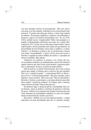 i
i
i
i
i
i
i
i
110 Manuel Antunes
cias mais elevadas, deveria ser psicanalisado. Não será, talvez,
caso para se ser tão exigente, sobretudo na sua concretização mais
universal. É porém uma ideia que oferece a todos larga matéria
de reﬂexão. Escotomizar tendências e impulsos, descontrolados e
perigosos, paga-se em história terrivelmente caro. Se, em 1932,
o Povo alemão tivesse “compreendido” Hitler, teria poupado a si
próprio e à Humanidade sofrimentos sem conta. Se, a seguir à Re-
volução de 1917, Lenine tivesse sido menos improvisado e menos
improvisador e tivesse penetrado mais fundo, do que penetrou, na
personalidade de José Estaline, talvez hoje os políticos, os histo-
riadores e os ideólogos soviéticos não se encontrassem a braços
com tantas “incomodidades” e talvez o Povo russo não tivesse a
lamentar a tragédia de tantos milhões de mortos e o pesadelo do
universo totalitário. Mas adiante.
Atendo-nos às estruturas, às normas e aos valores das nos-
sas sociedades ocidentais ou ocidentalizadas, parece útil enumerar
aqueles motivos que mais levam certos homens a quererem pene-
trar e a penetrarem, de facto, na esfera do poder político.
Falo de motivos, no plural. Efectivamente, não é uma só força
motora que impele os homens para o universo dos que mandam.
Não é só a “vontade do poder” – a nietzscheana Wille zur Macht –
que os leva a “viverem perigosamente”. Há outras energias, outros
impulsos, outros instintos. Não será assim? Não nos permitirão a
ﬁlosoﬁa e a história, a psicologia e a sociologia detectar, para além
dessa radical “vontade de domínio” do homem sobre o homem,
outros motivos do poder? Parece bem que sim.
Em primeiro lugar, o desejo de glória e imortalidade. Para cer-
tos homens, entrar na política é sinónimo de pertencer à história.
Ou quase. Sobreviver na memória dos homens funciona para eles
como substituto da imortalidade verdadeira ou como seu comple-
mento no desenrolar dos séculos sucessivos.
Para outros – Hobbes viu-o já com espantosa lucidez – o poder
representa um meio privilegiado para eles se sentirem acompa-
www.lusosoﬁa.net
 