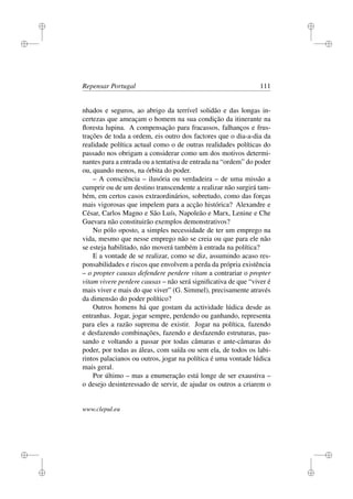 i
i
i
i
i
i
i
i
Repensar Portugal 111
nhados e seguros, ao abrigo da terrível solidão e das longas in-
certezas que ameaçam o homem na sua condição da itinerante na
ﬂoresta lupina. A compensação para fracassos, falhanços e frus-
trações de toda a ordem, eis outro dos factores que o dia-a-dia da
realidade política actual como o de outras realidades políticas do
passado nos obrigam a considerar como um dos motivos determi-
nantes para a entrada ou a tentativa de entrada na “ordem” do poder
ou, quando menos, na órbita do poder.
– A consciência – ilusória ou verdadeira – de uma missão a
cumprir ou de um destino transcendente a realizar não surgirá tam-
bém, em certos casos extraordinários, sobretudo, como das forças
mais vigorosas que impelem para a acção histórica? Alexandre e
César, Carlos Magno e São Luís, Napoleão e Marx, Lenine e Che
Guevara não constituirão exemplos demonstrativos?
No pólo oposto, a simples necessidade de ter um emprego na
vida, mesmo que nesse emprego não se creia ou que para ele não
se esteja habilitado, não moverá também à entrada na política?
E a vontade de se realizar, como se diz, assumindo acaso res-
ponsabilidades e riscos que envolvem a perda da própria existência
– o propter causas defendere perdere vitam a contrariar o propter
vitam vivere perdere causas – não será signiﬁcativa de que “viver é
mais viver e mais do que viver” (G. Simmel), precisamente através
da dimensão do poder político?
Outros homens há que gostam da actividade lúdica desde as
entranhas. Jogar, jogar sempre, perdendo ou ganhando, representa
para eles a razão suprema de existir. Jogar na política, fazendo
e desfazendo combinações, fazendo e desfazendo estruturas, pas-
sando e voltando a passar por todas câmaras e ante-câmaras do
poder, por todas as áleas, com saída ou sem ela, de todos os labi-
rintos palacianos ou outros, jogar na política é uma vontade lúdica
mais geral.
Por último – mas a enumeração está longe de ser exaustiva –
o desejo desinteressado de servir, de ajudar os outros a criarem o
www.clepul.eu
 