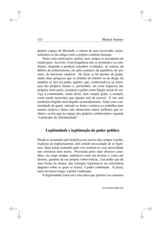 i
i
i
i
i
i
i
i
112 Manuel Antunes
próprio espaço de liberdade, a saírem de uma escravidão, acaso,
milenária ou tão antiga como a própria condição humana.
Todas estas motivações, porém, nem sempre se encontram em
estado puro. Ao revés. Com frequência elas se misturam e se com-
binam, chegando a produzir estranhos resultados: de astúcia, de
delírio, de exibicionismo, ou, pelo contrário, de equilíbrio, de sen-
satez, de heroísmo saudável. De facto se há doentes do poder,
muito mais perigosos que os doentes do futebol ou da droga, há
também os sãos do poder, aqueles, que, conhecendo-se na estrei-
teza dos próprios limites e, porventura, em certa impureza das
próprias motivações, assumem o poder como função social de ser-
viço à comunidade, como dever, nem sempre grato, a cumprir,
como tarefa necessária que alguém terá de exercer. E isto sem
modéstias ﬁngidas nem ﬁngidos acomodamentos. Antes com a na-
turalidade de quem, sabendo-se ﬁnito e relativo e a trabalhar num
mundo relativo e ﬁnito, não obstaculiza outros melhores que ve-
nham e aceita agir no espaço dos próprios colaboradores segundo
“o princípio da subsidiaridade”.
Legitimidade e legitimação do poder político
Desde as sociedades pré-históricas aos nossos dias sempre o poder,
explícita ou implicitamente, tem sentido necessidade de se legiti-
mar. Quer esteja instituído quer vise instituir-se, essa necessidade
não esmorece nem morre. Procurada pelos mais diversos cami-
nhos, ela surge sempre, inelutável como um destino e, como um
destino, garantia da sua própria sobrevivência. Um poder que de
uma forma ou doutra, não consegue legitimar-se na consciência
daqueles sobre os quais se exerce, é poder condenado. A prazo,
mais ou menos longo, é poder condenado.
A legitimidade como tal é uma ideia que pertence ao consenso
www.lusosoﬁa.net
 