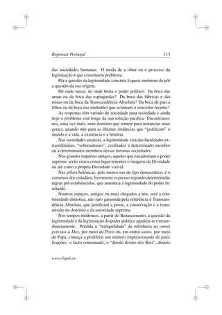 i
i
i
i
i
i
i
i
Repensar Portugal 113
das sociedades humanas. O modo de a obter ou o processo da
legitimação é que constituem problema.
Pôr a questão da legitimidade concreta é quase sinónimo de pôr
a questão da sua origem.
De onde nasce, de onde brota o poder político: Da boca das
urnas ou da boca das espingardas? Da boca das fábricas e das
minas ou da boca da Transcendência Absoluta? Da boca de pais a
ﬁlhos ou da boca das multidões que aclamam o vencedor recente?
As respostas têm variado de sociedade para sociedade e ainda
hoje o problema está longe da sua solução pacíﬁca. Encontramo-
nos, uma vez mais, num domínio que remete para instâncias mais
gerais, quando não para as últimas instâncias que “justiﬁcam” o
mundo e a vida, a existência e a história.
Nas sociedades arcaicas, a legitimidade virá das faculdades ex-
traordinárias, “sobrenaturais”, creditadas a determinado membro
ou a determinados membros dessas mesmas sociedades.
Nos grandes impérios antigos, aqueles que encadernam o poder
supremo serão vistos como lugar-tenentes e imagens da Divindade
ou até como a própria Divindade visível.
Nas póleis helénicas, pelo menos nas de tipo democrático, é o
consenso dos cidadãos, livremente expresso segundo determinadas
regras pré-estabelecidas, que autentica a legitimidade do poder in-
stituído.
Noutros espaços, antigos ou mais chegados a nós, será a con-
tinuidade dinástica, não raro garantida pela referência à Transcen-
dência Absoluta, que justiﬁcará a posse, a conservação e a trans-
missão do domínio e da autoridade suprema.
Nos tempos modernos, a partir do Renascimento, a questão da
legitimidade e da legitimação do poder político agudiza-se extraor-
dinariamente. Perdida a “tranquilidade” da referência ao omnis
potestas a Deo, por meio do Povo ou, em certos casos, por meio
do Papa, começa a proliferar um número impressionante de justi-
ﬁcações: o facto consumado, o “direito divino dos Reis”, directo
www.clepul.eu
 