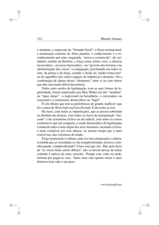 i
i
i
i
i
i
i
i
114 Manuel Antunes
e imediato, a expressão da “Vontade Geral”, o Pacto institucional,
a encarnação concreta da Alma popular, o conhecimento e o re-
conhecimento por uma vanguarda, “activa e esclarecida”, do ver-
dadeiro sentido da História, a força como ultima ratio, a eﬁcácia
tecnocrática – ou tecno-burocrática – no “governo dos homens e na
administração das coisas” a conjugação, proclamada em todos os
tons, da justiça e da força, criando a ilusão do “poder-soma-zero”
ou do equilíbrio dos vários espaços de inﬂuência e domínio. Ou a
combinação de alguns destes “elementos” entre si ou com outros
que não será muito difícil descortinar.
Todos estes modos de legitimação, com as suas formas de le-
gitimidade, foram sintetizados por Max Weber em três “modelos”
ou “tipos ideais”: o tradicional ou hereditário, o carismático ou
irracional e o consensual, democrático ou “legal”.
É este último que tem as preferências do grande Aufklarer que
foi o autor de Wirtschaft und Gesellschaft. Com razão as tem.
De facto, com todas as imperfeições, que as possui sobretudo
no domínio da eﬁcácia, com todos os riscos da manipulação “ino-
cente” e do cisionismo cíclico ou até radical, com todos os custos
económicos que ele comporta, o modo democrático de legitimação
é ainda de todos o mais digno dos seres humanos, racionais e livres,
o mais corrigível nos seus abusos, ao mesmo tempo que o mais
estável nas suas estruturas de fundo.
Exige preparação e cultura, cada vez mais preparação e cultura,
à medida que as sociedades se vão complexiﬁcando, técnica e cien-
tiﬁcamente, complexiﬁcando? Claro está que sim. Mas pelo facto
de “as coisas belas serem difíceis” não se devem deixar de tentar
cedendo à inércia do mais cómodo. Porque esta, cedo ou tarde,
termina por pagar-se caro. Tanto mais caro quanto maior e mais
diuturno tiver sido o seu peso.
www.lusosoﬁa.net
 
