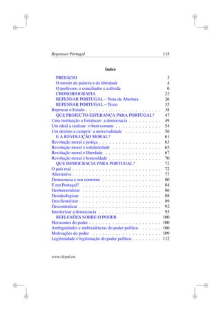 i
i
i
i
i
i
i
i
Repensar Portugal 115
Índice
PREFÁCIO 3
O mestre da palavra e da liberdade 4
O professor, o conciliador e a dívida 6
CRONOBIOGRAFIA 22
REPENSAR PORTUGAL – Nota de Abertura 26
REPENSAR PORTUGAL – Texto 35
Repensar o Estado . . . . . . . . . . . . . . . . . . . . . . . 38
QUE PROJECTO-ESPERANÇA PARA PORTUGAL? 47
Uma instituição a fortalecer: a democracia . . . . . . . . . . 49
Um ideal a realizar: o bem comum . . . . . . . . . . . . . . 54
Um destino a cumprir: a universalidade . . . . . . . . . . . 56
E A REVOLUÇÃO MORAL? 61
Revolução moral e justiça . . . . . . . . . . . . . . . . . . . 63
Revolução moral e solidariedade . . . . . . . . . . . . . . . 65
Revolução moral e liberdade . . . . . . . . . . . . . . . . . 67
Revolução moral e honestidade . . . . . . . . . . . . . . . . 70
QUE DEMOCRACIA PARA PORTUGAL? 72
O país real . . . . . . . . . . . . . . . . . . . . . . . . . . . 72
Alternativa . . . . . . . . . . . . . . . . . . . . . . . . . . . 77
Democracia e seu contorno . . . . . . . . . . . . . . . . . . 80
E em Portugal? . . . . . . . . . . . . . . . . . . . . . . . . 84
Desburocratizar . . . . . . . . . . . . . . . . . . . . . . . . 86
Desideologizar . . . . . . . . . . . . . . . . . . . . . . . . 88
Desclientelizar . . . . . . . . . . . . . . . . . . . . . . . . . 89
Descentralizar . . . . . . . . . . . . . . . . . . . . . . . . . 92
Interiorizar a democracia . . . . . . . . . . . . . . . . . . . 95
REFLEXÕES SOBRE O PODER 100
Horizontes do poder . . . . . . . . . . . . . . . . . . . . . . 100
Ambiguidades e ambivalências do poder político . . . . . . 106
Motivações do poder . . . . . . . . . . . . . . . . . . . . . 109
Legitimidade e legitimação do poder político . . . . . . . . . 112
www.clepul.eu
 