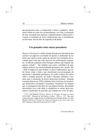 i
i
i
i
i
i
i
i
10 Manuel Antunes
que procuravam mais a compreensão e menos a polémica. Deste
modo inﬂuiu no rumo dos acontecimentos, em vista à construção
de uma sociedade que aspirasse verdadeiramente à democracia e
evitasse as tentações de novos totalitarismos que se desenhavam
no horizonte, fossem eles de esquerda ou de direita.
Um pensador entre outros pensadores
Repensar Portugal é o melhor legado deixado por um homem que
assume esse papel de conciliador de opostos e moderador de eu-
forias que cegam a razão, papel tão decisivo nos momentos de re-
volução para evitar que estes derivem em confrontações sangren-
tas. A reﬂexão antuniana sobre Portugal, embora seja original, não
aparece isolada11
. Ela ombreia com outros contributos de pen-
sadores notáveis da intelectualidade portuguesa dos séculos XX
e XXI. Cumpre-nos aqui lembrar as obras emblemáticas que en-
tão foram vindo a lume e que manifestam esta preocupação de
questionar a identidade portuguesa, de modo a lançar luz crítica
sobre a situação presente, de modo a iluminar caminhos e sen-
tidos para a construção da jovem democracia lusitana. Eduardo
Lourenço lançou em 1978 o polémico livro Labirinto da Saudade,
que denunciava o profundo e traumático “irrealismo” da imagem
que os portugueses têm feito da sua própria história, procurando
desconstruir essa visão ideal e escalpelizar as razões desta por-
tentosa mistiﬁcação do passado, que impede por vezes de apos-
11
Cf. José Medeiros Ferreira, História de Portugal, Portugal em transe
(1974-1985). Direcção de José Matoso, Lisboa. 1994, p. 173. Para uma
contextualização complementar da problemática do Portugal abrilino ver João
Medina, História de Portugal dos tempos pré-históricos aos nossos dias, Vol.
XIV, Amadora, Clube Internacional do Livro, 1995.
www.lusosoﬁa.net
 