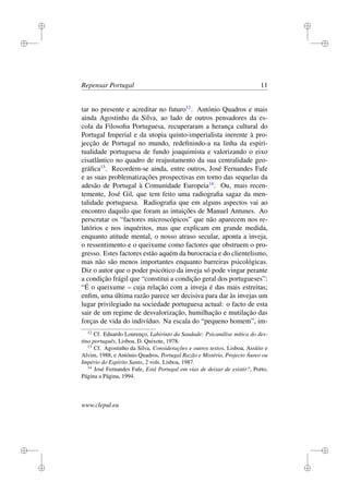 i
i
i
i
i
i
i
i
Repensar Portugal 11
tar no presente e acreditar no futuro12
. António Quadros e mais
ainda Agostinho da Silva, ao lado de outros pensadores da es-
cola da Filosoﬁa Portuguesa, recuperaram a herança cultural do
Portugal Imperial e da utopia quinto-imperialista inerente à pro-
jecção de Portugal no mundo, redeﬁnindo-a na linha da espiri-
tualidade portuguesa de fundo joaquimista e valorizando o eixo
cisatlântico no quadro de reajustamento da sua centralidade geo-
gráﬁca13
. Recordem-se ainda, entre outros, José Fernandes Fafe
e as suas problematizações prospectivas em torno das sequelas da
adesão de Portugal à Comunidade Europeia14
. Ou, mais recen-
temente, José Gil, que tem feito uma radiograﬁa sagaz da men-
talidade portuguesa. Radiograﬁa que em alguns aspectos vai ao
encontro daquilo que foram as intuições de Manuel Antunes. Ao
perscrutar os “factores microscópicos” que não aparecem nos re-
latórios e nos inquéritos, mas que explicam em grande medida,
enquanto atitude mental, o nosso atraso secular, aponta a inveja,
o ressentimento e o queixume como factores que obstruem o pro-
gresso. Estes factores estão aquém da burocracia e do clientelismo,
mas não são menos importantes enquanto barreiras psicológicas.
Diz o autor que o poder psicótico da inveja só pode vingar perante
a condição frágil que “constitui a condição geral dos portugueses”:
“É o queixume – cuja relação com a inveja é das mais estreitas;
enﬁm, uma última razão parece ser decisiva para dar às invejas um
lugar privilegiado na sociedade portuguesa actual: o facto de esta
sair de um regime de desvalorização, humilhação e mutilação das
forças de vida do indivíduo. Na escala do “pequeno homem”, im-
12
Cf. Eduardo Lourenço, Labirinto da Saudade: Psicanálise mítica do des-
tino português, Lisboa, D. Quixote, 1978.
13
Cf. Agostinho da Silva, Considerações e outros textos, Lisboa, Assírio e
Alvim, 1988, e António Quadros, Portugal Razão e Mistério, Projecto Áureo ou
Império do Espírito Santo, 2 vols. Lisboa, 1987.
14
José Fernandes Fafe, Está Portugal em vias de deixar de existir?, Porto,
Página a Página, 1994.
www.clepul.eu
 