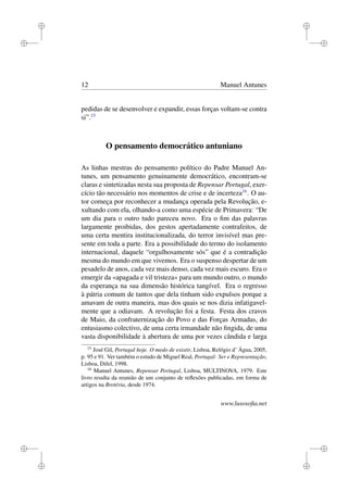 i
i
i
i
i
i
i
i
12 Manuel Antunes
pedidas de se desenvolver e expandir, essas forças voltam-se contra
si”.15
O pensamento democrático antuniano
As linhas mestras do pensamento político do Padre Manuel An-
tunes, um pensamento genuinamente democrático, encontram-se
claras e sintetizadas nesta sua proposta de Repensar Portugal, exer-
cício tão necessário nos momentos de crise e de incerteza16
. O au-
tor começa por reconhecer a mudança operada pela Revolução, e-
xultando com ela, olhando-a como uma espécie de Primavera: “De
um dia para o outro tudo pareceu novo. Era o ﬁm das palavras
largamente proibidas, dos gestos apertadamente contrafeitos, de
uma certa mentira institucionalizada, do terror invisível mas pre-
sente em toda a parte. Era a possibilidade do termo do isolamento
internacional, daquele “orgulhosamente sós” que é a contradição
mesma do mundo em que vivemos. Era o suspenso despertar de um
pesadelo de anos, cada vez mais denso, cada vez mais escuro. Era o
emergir da «apagada e vil tristeza» para um mundo outro, o mundo
da esperança na sua dimensão histórica tangível. Era o regresso
à pátria comum de tantos que dela tinham sido expulsos porque a
amavam de outra maneira, mas dos quais se nos dizia infatigavel-
mente que a odiavam. A revolução foi a festa. Festa dos cravos
de Maio, da confraternização do Povo e das Forças Armadas, do
entusiasmo colectivo, de uma certa irmandade não ﬁngida, de uma
vasta disponibilidade à abertura de uma por vezes cândida e larga
15
José Gil, Portugal hoje. O medo de existir, Lisboa, Relógio d’ Água, 2005,
p. 95 e 91. Ver também o estudo de Miguel Real, Portugal: Ser e Representação,
Lisboa, Difel, 1998.
16
Manuel Antunes, Repensar Portugal, Lisboa, MULTINOVA, 1979. Este
livro resulta da reunião de um conjunto de reﬂexões publicadas, em forma de
artigos na Brotéria, desde 1974.
www.lusosoﬁa.net
 