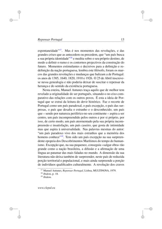 i
i
i
i
i
i
i
i
Repensar Portugal 13
espontaneidade”17
. Mas é nos momentos das revoluções, e das
grandes crises que as antecedem ou precedem, que “um país busca
a sua própria identidade”18
e medita sobre o seu próprio destino, de
modo a deﬁnir o rumo e os contornos projectivos da construção do
futuro. Momentos estimulantes e decisivos para a deﬁnição e re-
deﬁnição da nação portuguesa, lembra este ﬁlósofo, foram os mar-
cos das grandes revoluções e mudanças que balizam a de Portugal:
os anos de 1385, 1640, 1820, 1910 e 1926. O 25 de Abril inscreve-
se nessa genealogia e não poderia deixar de suscitar o repensar da
herança e do sentido da existência portuguesa.
Nesta esteira, Manuel Antunes traça aquilo que de melhor tem
revelado a originalidade do ser português, situando-o no eixo com-
parativo das relações com os outros povos. É esta a ideia de Por-
tugal que se extrai da leitura do devir histórico. Faz o recorte de
Portugal como um país paradoxal, o país excepção, o país das sur-
presas, o país que desaﬁa o estranho e o desconhecido, um país
que – sendo por natureza periférico no seu continente – aspira a ser
centro, um país incompreendido pelos outros e por si próprio, por
isso, de certo modo, um país atormentado pela sua própria incom-
preensão e insatisfação, um país caseiro, que gosta de intimidade
mas que aspira à universalidade. Nas palavras mesmas do autor:
“um país paradoxo vivo dos mais estranhos que a memória dos
homens conhece”19
. Tem sido um país excepção na sua surpreen-
dente epopeia dos Descobrimentos Marítimos do tempo do human-
ismo. Excepção que, na sua pequenez, conseguiu «salgar obra» tão
grande como a nação brasileira, a difusão e a aﬁrmação de uma
língua ao patamar das mais faladas no mundo. A dimensão da sua
literatura não deixa também de surpreender, neste país de reduzida
porção territorial e populacional, e mais ainda surpreende a porção
de indivíduos qualiﬁcados culturalmente. A revolução dos cravos
17
Manuel Antunes, Repensar Portugal, Lisboa, MULTINOVA, 1979.
18
Ibidem, p. 18.
19
Ibidem.
www.clepul.eu
 