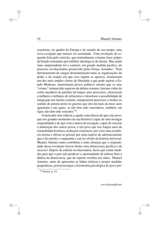 i
i
i
i
i
i
i
i
14 Manuel Antunes
constituiu, no quadro da Europa e do mundo do seu tempo, uma
nova excepção que merece ser assinalada. Uma revolução de es-
querda feita pelo exército, que normalmente costuma fazer golpes
de Estado orientados por móbiles ideológicos de direita. Mas ainda
mais surpreendente foi o carácter, em grande medida pacíﬁco, do
processo revolucionário promovido pelas Forças Armadas: “Sem
derramamento de sangue desmantelaram todas as organizações do
poder e da coação em que esse regime se apoiava, instauraram
um dos mais amplos climas de liberdade a que pode aspirar o Es-
tado Moderno, amnistiaram presos políticos mesmo que os seus
“crimes” tenham tido aspectos de delitos comuns, ﬁzeram voltar do
exílio membros de partidos há longos anos proscritos, ofereceram
a milhares e milhares de refractores e desertores a possibilidade de
integração nas tarefas comuns, inauguraram processos e modos no
sentido de porem termo às guerras que eles há mais de treze anos
aguentam e nas quais, se não têm sido vencedores, também, em
rigor, não têm sido vencidos”20
.
O pensador tem todavia a aguda consciência de que este povo,
que nos grandes momentos da sua história é capaz de uma invulgar
originalidade e de agir com a marca da excepção, capaz de suscitar
a admiração dos outros povos, é um povo que nos longos anos da
normalidade histórica, acaba por esmorecer, por viver uma existên-
cia morna e deixar-se possuir por uma espécie de adormecimento
que o faz perder a vanguarda e cair no olvido da história universal.
Manuel Antunes tanto contribuiu e tanto almejou que a originali-
dade dessa revolução ﬁzesse brotar uma democracia pacíﬁca e de
sucesso! Depois da euforia revolucionária, havia que tomar medi-
das para que o país não perdesse a oportunidade de utilizar bem a
dádiva da democracia, que de repente recebeu nas mãos. Manuel
Antunes, antes de apresentar as linhas teóricas e propor medidas
pragmáticas, procurou traçar a ﬁsionomia psicológica do povo por-
20
Ibidem, p. 19.
www.lusosoﬁa.net
 