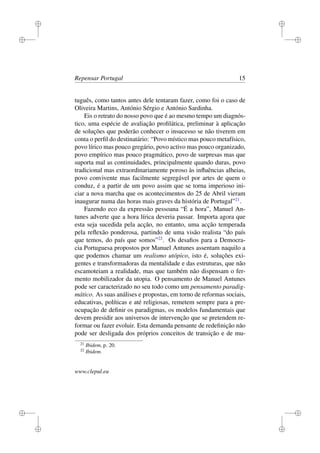i
i
i
i
i
i
i
i
Repensar Portugal 15
tuguês, como tantos antes dele tentaram fazer, como foi o caso de
Oliveira Martins, António Sérgio e António Sardinha.
Eis o retrato do nosso povo que é ao mesmo tempo um diagnós-
tico, uma espécie de avaliação proﬁlática, preliminar à aplicação
de soluções que poderão conhecer o insucesso se não tiverem em
conta o perﬁl do destinatário: “Povo místico mas pouco metafísico,
povo lírico mas pouco gregário, povo activo mas pouco organizado,
povo empírico mas pouco pragmático, povo de surpresas mas que
suporta mal as continuidades, principalmente quando duras, povo
tradicional mas extraordinariamente poroso às inﬂuências alheias,
povo convivente mas facilmente segregável por artes de quem o
conduz, é a partir de um povo assim que se torna imperioso ini-
ciar a nova marcha que os acontecimentos do 25 de Abril vieram
inaugurar numa das horas mais graves da história de Portugal”21
.
Fazendo eco da expressão pessoana “É a hora”, Manuel An-
tunes adverte que a hora lírica deveria passar. Importa agora que
esta seja sucedida pela acção, no entanto, uma acção temperada
pela reﬂexão ponderosa, partindo de uma visão realista “do país
que temos, do país que somos”22
. Os desaﬁos para a Democra-
cia Portuguesa propostos por Manuel Antunes assentam naquilo a
que podemos chamar um realismo utópico, isto é, soluções exi-
gentes e transformadoras da mentalidade e das estruturas, que não
escamoteiam a realidade, mas que também não dispensam o fer-
mento mobilizador da utopia. O pensamento de Manuel Antunes
pode ser caracterizado no seu todo como um pensamento paradig-
mático. As suas análises e propostas, em torno de reformas sociais,
educativas, políticas e até religiosas, remetem sempre para a pre-
ocupação de deﬁnir os paradigmas, os modelos fundamentais que
devem presidir aos universos de intervenção que se pretendem re-
formar ou fazer evoluir. Esta demanda pensante de redeﬁnição não
pode ser desligada dos próprios conceitos de transição e de mu-
21
Ibidem, p. 20.
22
Ibidem.
www.clepul.eu
 