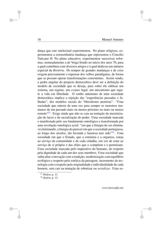 i
i
i
i
i
i
i
i
16 Manuel Antunes
dança que este intelectual experimentou. No plano religioso, ex-
perimentou a extraordinária mudança que representou o Concilio
Vaticano II. No plano educativo, experimentou sucessivas refor-
mas, nomeadamente a de Veiga Simão no início dos anos 70, para
a qual contribuiu com diversos artigos e à qual dedicou um número
especial da Brotéria. Os tempos de grandes mudanças e de crise
exigem precisamente o repensar dos velhos paradigmas, de forma
que se possam operar transformações consistentes. Assim sendo,
a pedra angular do projecto democrático deve ser a deﬁnição do
modelo de sociedade que se deseja, para sobre ele ediﬁcar um
sistema, um regime, um corpus legal, um mecanismo que regu-
le a vida em liberdade. O sonho antuniano de uma sociedade
democrática implica a rejeição das “experiências passadas e fa-
lhadas”, dos modelos sociais do “liberalismo atomista”: “Uma
sociedade que enterre de uma vez para sempre os monstros inu-
manos de um passado mais ou menos próximo ou mais ou menos
remoto”23
. Exige ainda que não se caia na tentação da maximiza-
ção do lucro e da sacralização do poder. Uma sociedade marcada
e manifestada pelo seu fundamento ontológico e transformada por
uma revolução ontológica axial: “em que a liturgia do ser elimine,
vá eliminando, a liturgia do parecer em que a sociedade portuguesa,
ao longo dos séculos, tão fecunda e faustosa tem sido”24
. Uma
sociedade em que o Estado, que a estrutura e a organiza, esteja
ao serviço da comunidade e de cada cidadão, em vez de estar ao
serviço de si próprio e das elites que o compõem e o perenizam.
Uma sociedade marcada pelo imperativo do humano, do respeito
pela dignidade de cada um dos seus membros. Uma sociedade que
saiba aliar a inovação com a tradição, modernização com equilíbrio
ecológico e respeito pela estética da paisagem, incremento da tec-
nologia com o respeito pela originalidade e individualidade de cada
homem, sem cair na tentação de robotizar ou serializar. Uma so-
23
Ibidem, p. 11.
24
Ibidem, p. 12.
www.lusosoﬁa.net
 