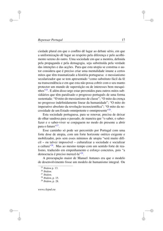 i
i
i
i
i
i
i
i
Repensar Portugal 17
ciedade plural em que o conﬂito dê lugar ao debate sério, em que
a uniformização dê lugar ao respeito pela diferença e pelo acolhi-
mento sereno do outro. Uma sociedade em que a mentira, deﬁnida
pela propaganda e pela demagogia, seja substituída pela verdade
das intenções e das acções. Para que esta utopia se construa o au-
tor considera que é preciso criar uma mentalidade imune a certos
mitos que têm traumatizado a história portuguesa: o messianismo
secularizador que se tem apresentado “como substituto fácil da fé
na transcendência e em que esta não possa cobrir com o seu manto
protector um mundo de superstição ou de interesses bem mesqui-
nhos”25
. E além disso urge estar prevenidos para outros mitos sub-
sidiários que têm paralisado o progresso português de uma forma
sustentada: “O mito do messianismo de classe”; “O mito da crença
no progresso indeﬁnidamente linear da humanidade”; “O mito do
imperativo absoluto da revolução tecnocientíﬁca”; “O mito da ne-
cessidade de um Estado omnipotente e omnipresente”26
.
Esta sociedade portuguesa, para se renovar, precisa de deixar
de olhar saudosa para o passado, de maneira que “o saber, o saber-
fazer e o saber-viver se conjuguem no modo do presente a abrir
para o futuro”27
.
Esse caminho só pode ser percorrido por Portugal com uma
forte dose de utopia, com um forte horizonte onírico exigente e
mobilizador, pois sem esses mínimos de utopia “será muito difí-
cil – ou talvez impossível – culturalizar a sociedade e socializar
a cultura”28
. Mas ao mesmo tempo com um sentido forte de rea-
lismo, traduzido em empenhamento e esforço concretos, pois “a
democracia é preciso merecê-la”29
.
A preocupação maior de Manuel Antunes era que o modelo
de desenvolvimento fosse um modelo de humanismo integral. Ou
25
Ibidem p. 13.
26
Ibidem.
27
Ibidem.
28
Ibidem, p. 15.
29
Ibidem, p. 28.
www.clepul.eu
 