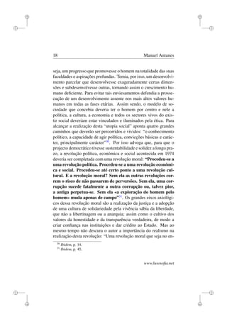 i
i
i
i
i
i
i
i
18 Manuel Antunes
seja, um progresso que promovesse o homem na totalidade das suas
faculdades e aspirações profundas. Temia, por isso, um desenvolvi-
mento parcelar que desenvolvesse exageradamente certas dimen-
sões e subdesenvolvesse outras, tornando assim o crescimento hu-
mano deﬁciente. Para evitar tais enviesamentos defendia a prosse-
cução de um desenvolvimento assente nos mais altos valores hu-
manos em todas as fases etárias. Assim sendo, o modelo de so-
ciedade que concebia deveria ter o homem por centro e nele a
política, a cultura, a economia e todos os sectores vivos do exis-
tir social deveriam estar vinculados e iluminados pela ética. Para
alcançar a realização desta “utopia social” aponta quatro grandes
caminhos que deverão ser percorridos e vividos: “o conhecimento
político, a capacidade de agir política, convicções básicas e carác-
ter, principalmente carácter”30
. Por isso advoga que, para que o
projecto democrático tivesse sustentabilidade e solidez a longo pra-
zo, a revolução política, económica e social acontecida em 1974
deveria ser completada com uma revolução moral: “Procedeu-se a
uma revolução política. Procedeu-se a uma revolução económi-
ca e social. Procedeu-se até certo ponto a uma revolução cul-
tural. E a revolução moral? Sem ela as outras revoluções cor-
rem o risco de não passarem de perversões. Sem ela, uma cor-
rupção sucede fatalmente a outra corrupção ou, talvez pior,
a antiga perpetua-se. Sem ela «a exploração do homem pelo
homem» muda apenas de campo”31
. Os grandes eixos axiológi-
cos dessa revolução moral são a realização da justiça e a adopção
de uma cultura de solidariedade pela vivência sábia da liberdade,
que não a libertinagem ou a anarquia; assim como o cultivo dos
valores da honestidade e da transparência verdadeira, de modo a
criar conﬁança nas instituições e dar crédito ao Estado. Mas ao
mesmo tempo não descura o autor a importância do realismo na
realização desta revolução: “Uma revolução moral que seja no en-
30
Ibidem, p. 14.
31
Ibidem, p. 45.
www.lusosoﬁa.net
 