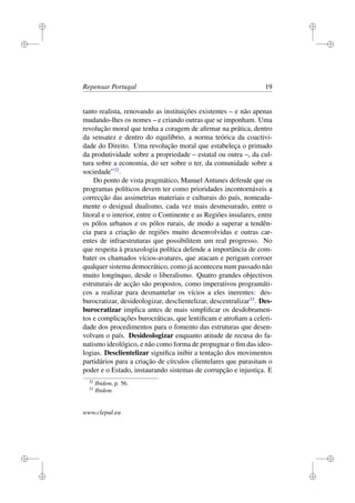 i
i
i
i
i
i
i
i
Repensar Portugal 19
tanto realista, renovando as instituições existentes – e não apenas
mudando-lhes os nomes – e criando outras que se imponham. Uma
revolução moral que tenha a coragem de aﬁrmar na prática, dentro
da sensatez e dentro do equilíbrio, a norma teórica da coactivi-
dade do Direito. Uma revolução moral que estabeleça o primado
da produtividade sobre a propriedade – estatal ou outra –, da cul-
tura sobre a economia, do ser sobre o ter, da comunidade sobre a
sociedade”32
.
Do ponto de vista pragmático, Manuel Antunes defende que os
programas políticos devem ter como prioridades incontornáveis a
correcção das assimetrias materiais e culturais do país, nomeada-
mente o desigual dualismo, cada vez mais desmesurado, entre o
litoral e o interior, entre o Continente e as Regiões insulares, entre
os pólos urbanos e os pólos rurais, de modo a superar a tendên-
cia para a criação de regiões muito desenvolvidas e outras car-
entes de infraestruturas que possibilitem um real progresso. No
que respeita à praxeologia política defende a importância de com-
bater os chamados vícios-avatares, que atacam e perigam corroer
qualquer sistema democrático, como já aconteceu num passado não
muito longínquo, desde o liberalismo. Quatro grandes objectivos
estruturais de acção são propostos, como imperativos programáti-
cos a realizar para desmantelar os vícios a eles inerentes: des-
burocratizar, desideologizar, desclientelizar, descentralizar33
. Des-
burocratizar implica antes de mais simpliﬁcar os desdobramen-
tos e complicações burocráticas, que lentiﬁcam e atroﬁam a celeri-
dade dos procedimentos para o fomento das estruturas que desen-
volvam o país. Desideologizar enquanto atitude de recusa do fa-
natismo ideológico, e não como forma de propugnar o ﬁm das ideo-
logias. Desclientelizar signiﬁca inibir a tentação dos movimentos
partidários para a criação de círculos clientelares que parasitam o
poder e o Estado, instaurando sistemas de corrupção e injustiça. E
32
Ibidem, p. 56.
33
Ibidem.
www.clepul.eu
 