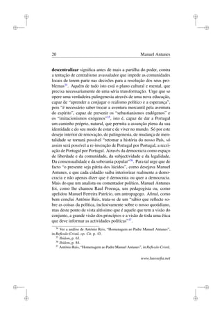 i
i
i
i
i
i
i
i
20 Manuel Antunes
descentralizar signiﬁca antes de mais a partilha do poder, contra
a tentação de centralismo avassalador que impede as comunidades
locais de terem parte nas decisões para a resolução dos seus pro-
blemas34
. Aquém de tudo isto está o plano cultural e mental, que
precisa necessariamente de uma séria transformação. Urge que se
opere uma verdadeira palingenesia através de uma nova educação,
capaz de “aprender a conjugar o realismo político e a esperança”,
pois “é necessário saber trocar a aventura mercantil pela aventura
do espírito”, capaz de prevenir os “sebastianismos endógenos” e
os “imitacionismos exógenos”35
, isto é, capaz de dar a Portugal
um caminho próprio, natural, que permita a assunção plena da sua
identidade e do seu modo de estar e de viver no mundo. Só por este
desejo interior de renovação, de palingenesia, de mudança de men-
talidade se tornará possível “retomar a história do nosso País, só
assim será possível a re-invenção de Portugal por Portugal, a recri-
ação de Portugal por Portugal. Através da democracia como espaço
de liberdade e da comunidade, da subjectividade e da legalidade.
Da consensualidade e da soberania popular”36
. Para tal urge que de
facto “o presente seja pátria dos lúcidos”, como desejava Manuel
Antunes, e que cada cidadão saiba interiorizar realmente a demo-
cracia e não apenas dizer que é democrata ou quer a democracia.
Mais do que um analista ou comentador político, Manuel Antunes
foi, como lhe chamou Raul Proença, um pedagogista ou, como
apelidou Manuel Ferreira Patrício, um antropagogo. Aﬁnal, como
bem conclui António Reis, trata-se de um “sábio que reﬂecte so-
bre as coisas da política, inclusivamente sobre o nosso quotidiano,
mas deste ponto de vista altíssimo que é aquele que tem a visão do
conjunto, a grande visão dos princípios e a visão de toda uma ética
que deve informar as actividades políticas”37
.
34
Ver a análise de António Reis, “Homenagem ao Padre Manuel Antunes”,
in Reﬂexão Cristã. op. Cit. p. 43.
35
Ibidem, p. 63.
36
Ibidem, p. 84.
37
António Reis, “Homenagem ao Padre Manuel Antunes”, in Reﬂexão Cristã,
www.lusosoﬁa.net
 