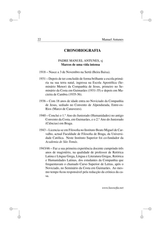 i
i
i
i
i
i
i
i
22 Manuel Antunes
CRONOBIOGRAFIA
PADRE MANUEL ANTUNES, sj
Marcos de uma vida intensa
1918 – Nasce a 3 de Novembro na Sertã (Beira Baixa).
1931 – Depois de ter concluído de forma brilhante a escola primá-
ria na sua terra natal, ingressa na Escola Apostólica (Se-
minário Menor) da Companhia de Jesus, primeiro no Se-
minário da Costa em Guimarães (1931-35) e depois em Ma-
cieira de Cambra (1935-36).
1936 – Com 18 anos de idade entra no Noviciado da Companhia
de Jesus, sediado no Convento de Alpendurada, Entre-os-
Rios (Marco de Canavezes).
1940 – Conclui o 1.o
Ano do Juniorado (Humanidades) no antigo
Convento da Costa, em Guimarães, e o 2.o
Ano do Juniorado
(Ciências) em Braga.
1943 – Licencia-se em Filosoﬁa no Instituto Beato Miguel de Car-
valho, actual Faculdade de Filosoﬁa de Braga, da Universi-
dade Católica. Neste Instituto Superior foi co-fundador da
Academia de São Tomás.
1943/46 – Faz a sua primeira experiência docente cumprindo três
anos de magistério, na qualidade de professor de Retórica
Latina e Língua Grega, Língua e Literatura Gregas, Retórica
e Humanidades Latinas, dos estudantes da Companhia que
frequentavam o chamado Curso Superior de Letras, após o
Noviciado, no Seminário da Costa em Guimarães. Ao mes-
mo tempo ﬁcou responsável pela redacção da crónica da ca-
sa.
www.lusosoﬁa.net
 