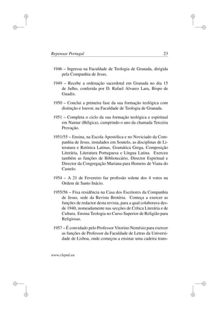 i
i
i
i
i
i
i
i
Repensar Portugal 23
1946 – Ingressa na Faculdade de Teologia de Granada, dirigida
pela Companhia de Jesus.
1949 – Recebe a ordenação sacerdotal em Granada no dia 15
de Julho, conferida por D. Rafael Alvarez Lara, Bispo de
Guadix.
1950 – Conclui a primeira fase da sua formação teológica com
distinção e louvor, na Faculdade de Teologia de Granada.
1951 – Completa o ciclo da sua formação teológica e espiritual
em Namur (Bélgica), cumprindo o ano da chamada Terceira
Provação.
1951/55 – Ensina, na Escola Apostólica e no Noviciado da Com-
panhia de Jesus, instalados em Soutelo, as disciplinas de Li-
teratura e Retórica Latinas, Gramática Grega, Composição
Literária, Literatura Portuguesa e Língua Latina. Exerceu
também as funções de Bibliotecário, Director Espiritual e
Director da Congregação Mariana para Homens de Viana do
Castelo.
1954 – A 21 de Fevereiro faz proﬁssão solene dos 4 votos na
Ordem de Santo Inácio.
1955/56 – Fixa residência na Casa dos Escritores da Companhia
de Jesus, sede da Revista Brotéria. Começa a exercer as
funções de redactor desta revista, para a qual colaborava des-
de 1940, nomeadamente nas secções de Crítica Literária e de
Cultura. Ensina Teologia no Curso Superior de Religião para
Religiosas.
1957 – É convidado pelo Professor Vitorino Nemésio para exercer
as funções de Professor da Faculdade de Letras da Universi-
dade de Lisboa, onde começou a ensinar uma cadeira trans-
www.clepul.eu
 