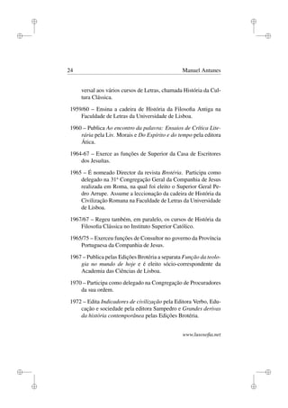 i
i
i
i
i
i
i
i
24 Manuel Antunes
versal aos vários cursos de Letras, chamada História da Cul-
tura Clássica.
1959/60 – Ensina a cadeira de História da Filosoﬁa Antiga na
Faculdade de Letras da Universidade de Lisboa.
1960 – Publica Ao encontro da palavra: Ensaios de Crítica Lite-
rária pela Liv. Morais e Do Espírito e do tempo pela editora
Ática.
1964-67 – Exerce as funções de Superior da Casa de Escritores
dos Jesuítas.
1965 – É nomeado Director da revista Brotéria. Participa como
delegado na 31a
Congregação Geral da Companhia de Jesus
realizada em Roma, na qual foi eleito o Superior Geral Pe-
dro Arrupe. Assume a leccionação da cadeira de História da
Civilização Romana na Faculdade de Letras da Universidade
de Lisboa.
1967/67 – Regeu também, em paralelo, os cursos de História da
Filosoﬁa Clássica no Instituto Superior Católico.
1965/75 – Exerceu funções de Consultor no governo da Província
Portuguesa da Companhia de Jesus.
1967 – Publica pelas Edições Brotéria a separata Função da teolo-
gia no mundo de hoje e é eleito sócio-correspondente da
Academia das Ciências de Lisboa.
1970 – Participa como delegado na Congregação de Procuradores
da sua ordem.
1972 – Edita Indicadores de civilização pela Editora Verbo, Edu-
cação e sociedade pela editora Sampedro e Grandes derivas
da história contemporânea pelas Edições Brotéria.
www.lusosoﬁa.net
 