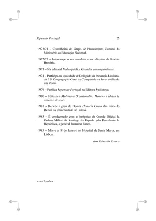 i
i
i
i
i
i
i
i
Repensar Portugal 25
1972/74 – Conselheiro do Grupo de Planeamento Cultural do
Ministério da Educação Nacional.
1972/75 – Interrompe o seu mandato como director da Revista
Brotéria.
1973 – Na editorial Verbo publica Grandes contemporâneos.
1974 – Participa, na qualidade de Delegado da Província Lusitana,
da 32a
Congregação Geral da Companhia de Jesus realizada
em Roma.
1979 – Publica Repensar Portugal na Editora Multinova.
1980 – Edita pela Multinova Occasionalia. Homens e ideias de
ontem e de hoje.
1981 – Recebe o grau de Doutor Honoris Causa das mãos do
Reitor da Universidade de Lisboa.
1983 – É condecorado com as insígnias de Grande Oﬁcial da
Ordem Militar de Santiago da Espada pelo Presidente da
República, o general Ramalho Eanes.
1985 – Morre a 18 de Janeiro no Hospital de Santa Maria, em
Lisboa.
José Eduardo Franco
www.clepul.eu
 
