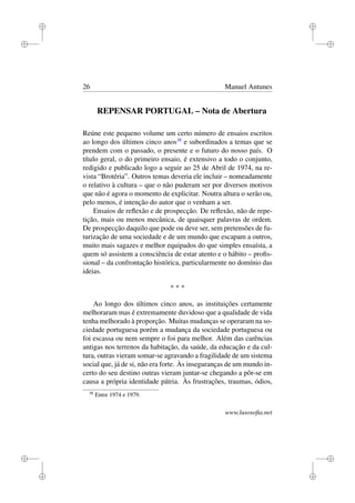 i
i
i
i
i
i
i
i
26 Manuel Antunes
REPENSAR PORTUGAL – Nota de Abertura
Reúne este pequeno volume um certo número de ensaios escritos
ao longo dos últimos cinco anos38
e subordinados a temas que se
prendem com o passado, o presente e o futuro do nosso país. O
título geral, o do primeiro ensaio, é extensivo a todo o conjunto,
redigido e publicado logo a seguir ao 25 de Abril de 1974, na re-
vista “Brotéria”. Outros temas deveria ele incluir – nomeadamente
o relativo à cultura – que o não puderam ser por diversos motivos
que não é agora o momento de explicitar. Noutra altura o serão ou,
pelo menos, é intenção do autor que o venham a ser.
Ensaios de reﬂexão e de prospecção. De reﬂexão, não de repe-
tição, mais ou menos mecânica, de quaisquer palavras de ordem.
De prospecção daquilo que pode ou deve ser, sem pretensões de fu-
turização de uma sociedade e de um mundo que escapam a outros,
muito mais sagazes e melhor equipados do que simples ensaísta, a
quem só assistem a consciência de estar atento e o hábito – proﬁs-
sional – da confrontação histórica, particularmente no domínio das
ideias.
* * *
Ao longo dos últimos cinco anos, as instituições certamente
melhoraram mas é extremamente duvidoso que a qualidade de vida
tenha melhorado à proporção. Muitas mudanças se operaram na so-
ciedade portuguesa porém a mudança da sociedade portuguesa ou
foi escassa ou nem sempre o foi para melhor. Além das carências
antigas nos terrenos da habitação, da saúde, da educação e da cul-
tura, outras vieram somar-se agravando a fragilidade de um sistema
social que, já de si, não era forte. Às inseguranças de um mundo in-
certo do seu destino outras vieram juntar-se chegando a pôr-se em
causa a própria identidade pátria. Às frustrações, traumas, ódios,
38
Entre 1974 e 1979.
www.lusosoﬁa.net
 